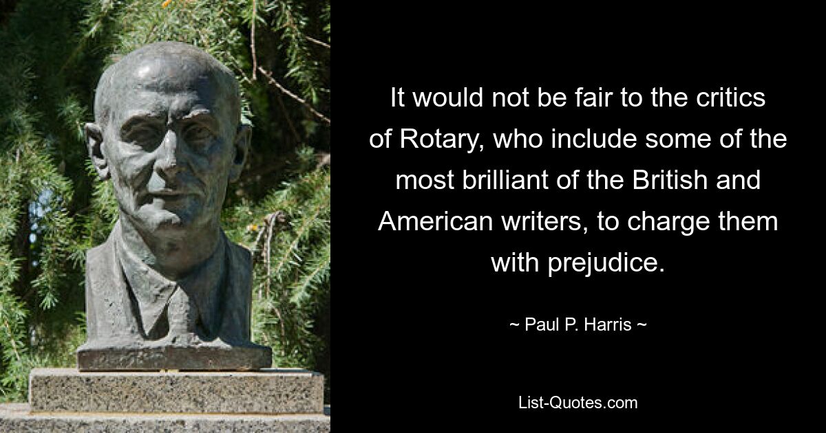 It would not be fair to the critics of Rotary, who include some of the most brilliant of the British and American writers, to charge them with prejudice. — © Paul P. Harris