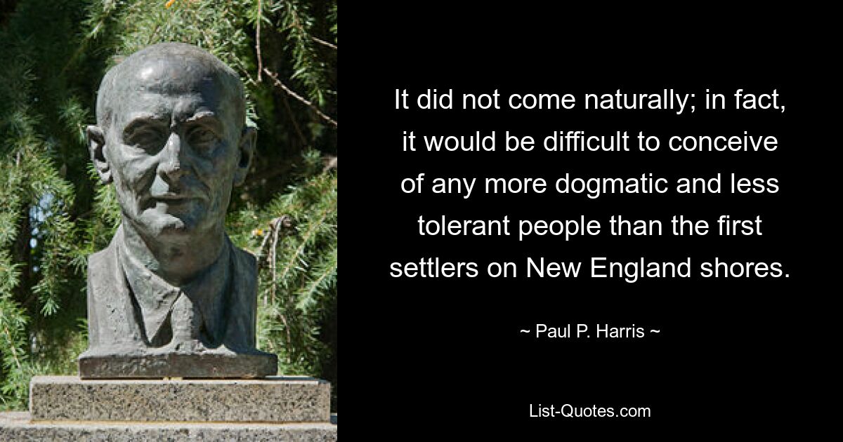 It did not come naturally; in fact, it would be difficult to conceive of any more dogmatic and less tolerant people than the first settlers on New England shores. — © Paul P. Harris