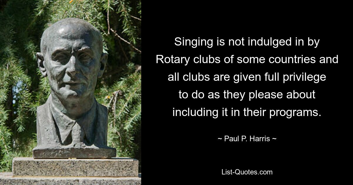 Singing is not indulged in by Rotary clubs of some countries and all clubs are given full privilege to do as they please about including it in their programs. — © Paul P. Harris