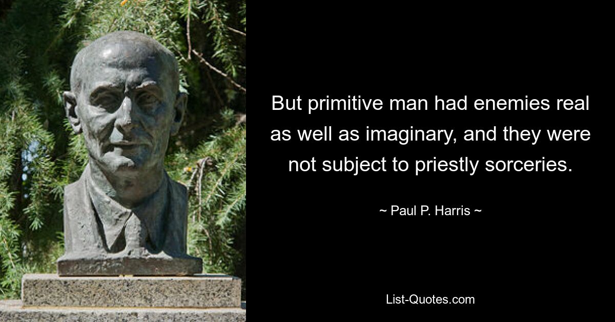 But primitive man had enemies real as well as imaginary, and they were not subject to priestly sorceries. — © Paul P. Harris