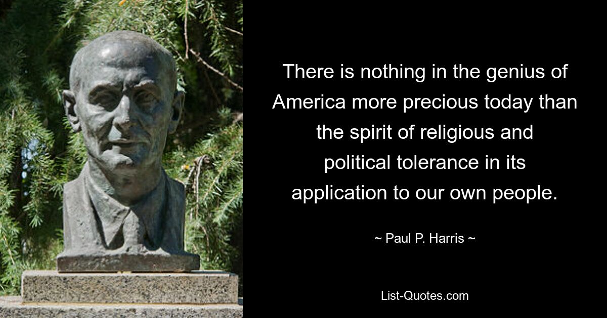 There is nothing in the genius of America more precious today than the spirit of religious and political tolerance in its application to our own people. — © Paul P. Harris