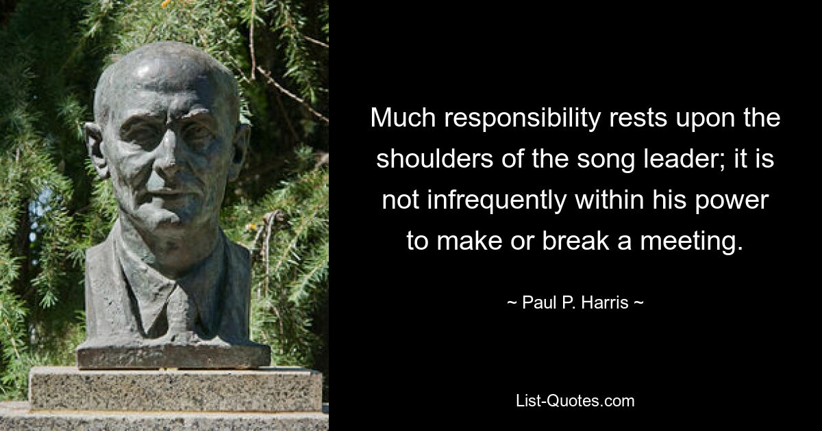 Much responsibility rests upon the shoulders of the song leader; it is not infrequently within his power to make or break a meeting. — © Paul P. Harris