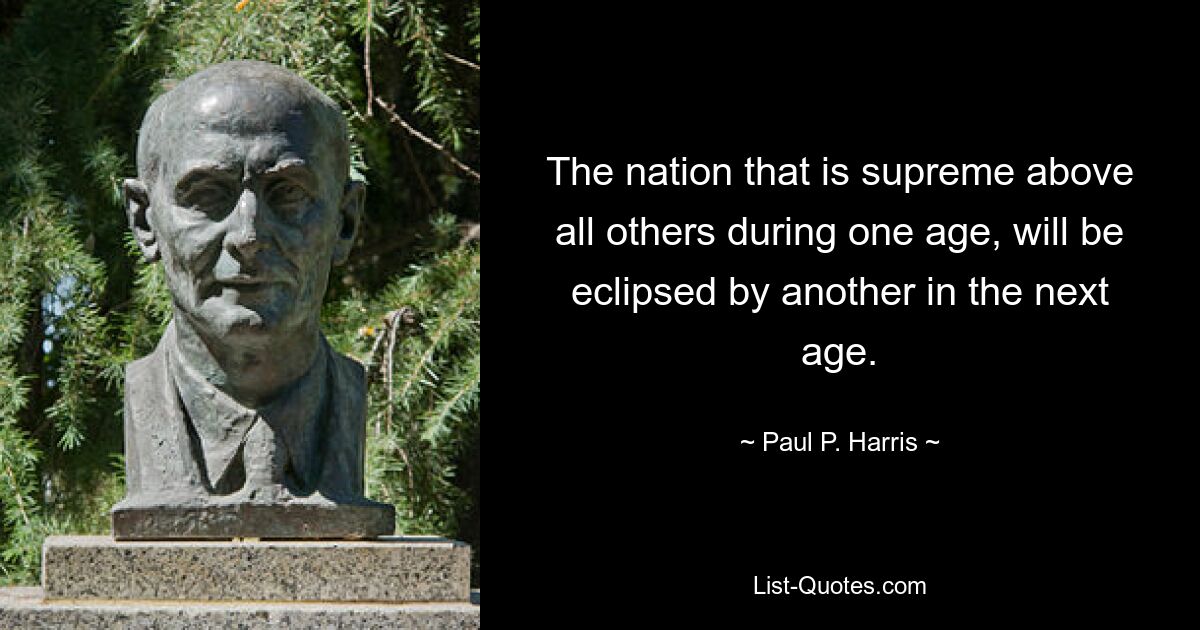 The nation that is supreme above all others during one age, will be eclipsed by another in the next age. — © Paul P. Harris