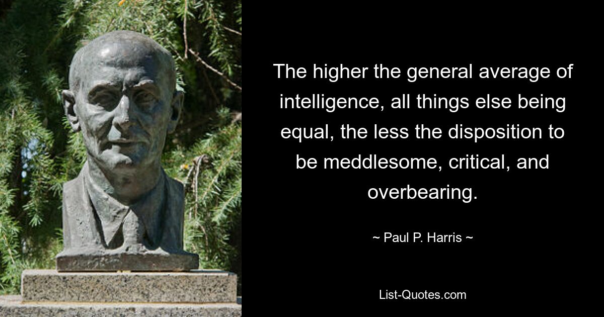 The higher the general average of intelligence, all things else being equal, the less the disposition to be meddlesome, critical, and overbearing. — © Paul P. Harris