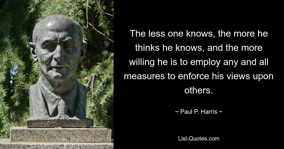 The less one knows, the more he thinks he knows, and the more willing he is to employ any and all measures to enforce his views upon others. — © Paul P. Harris