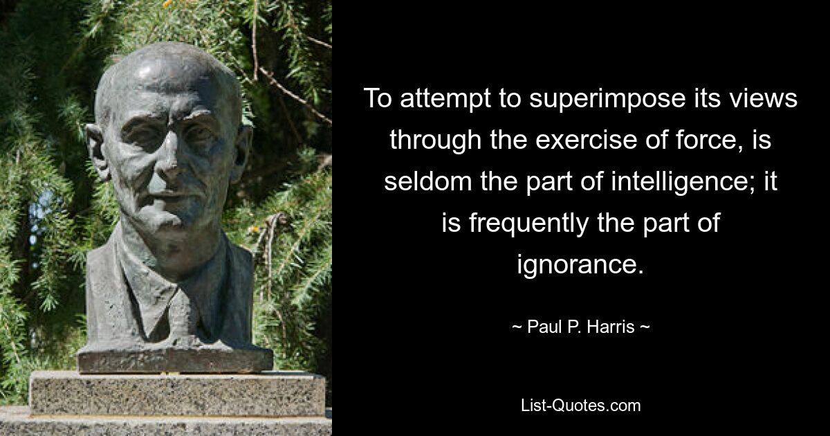 To attempt to superimpose its views through the exercise of force, is seldom the part of intelligence; it is frequently the part of ignorance. — © Paul P. Harris