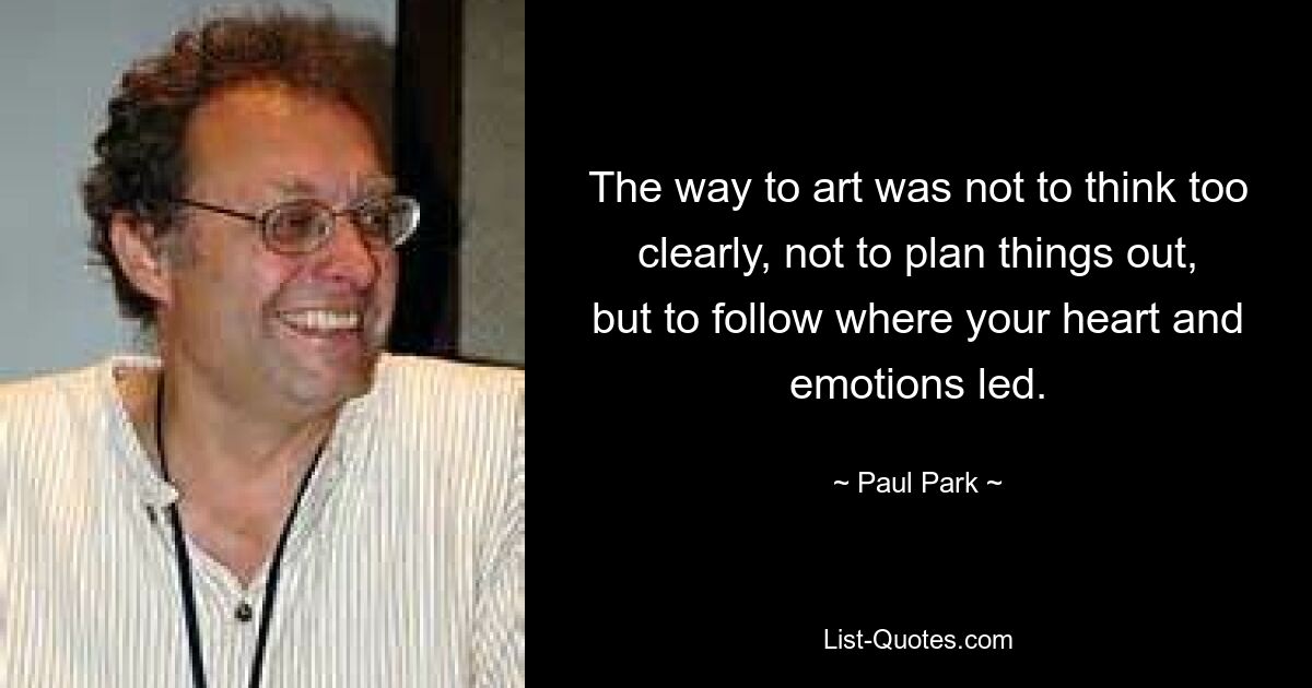 The way to art was not to think too clearly, not to plan things out, but to follow where your heart and emotions led. — © Paul Park