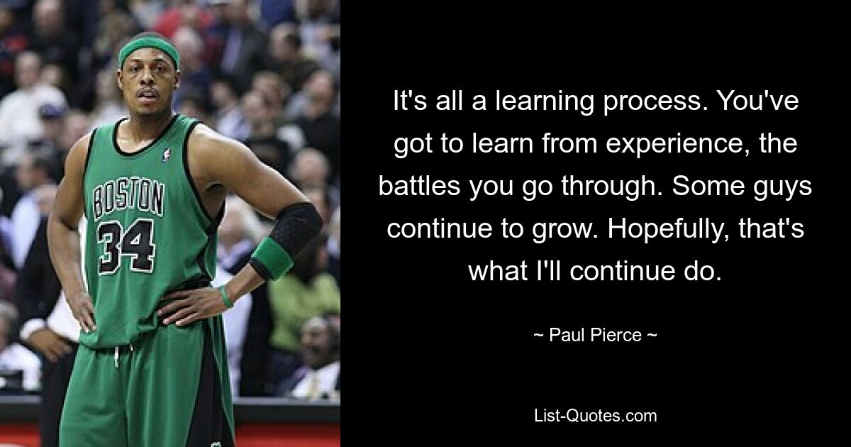 It's all a learning process. You've got to learn from experience, the battles you go through. Some guys continue to grow. Hopefully, that's what I'll continue do. — © Paul Pierce