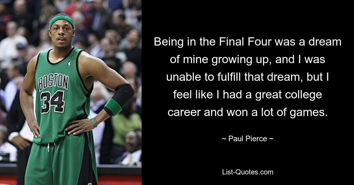 Being in the Final Four was a dream of mine growing up, and I was unable to fulfill that dream, but I feel like I had a great college career and won a lot of games. — © Paul Pierce