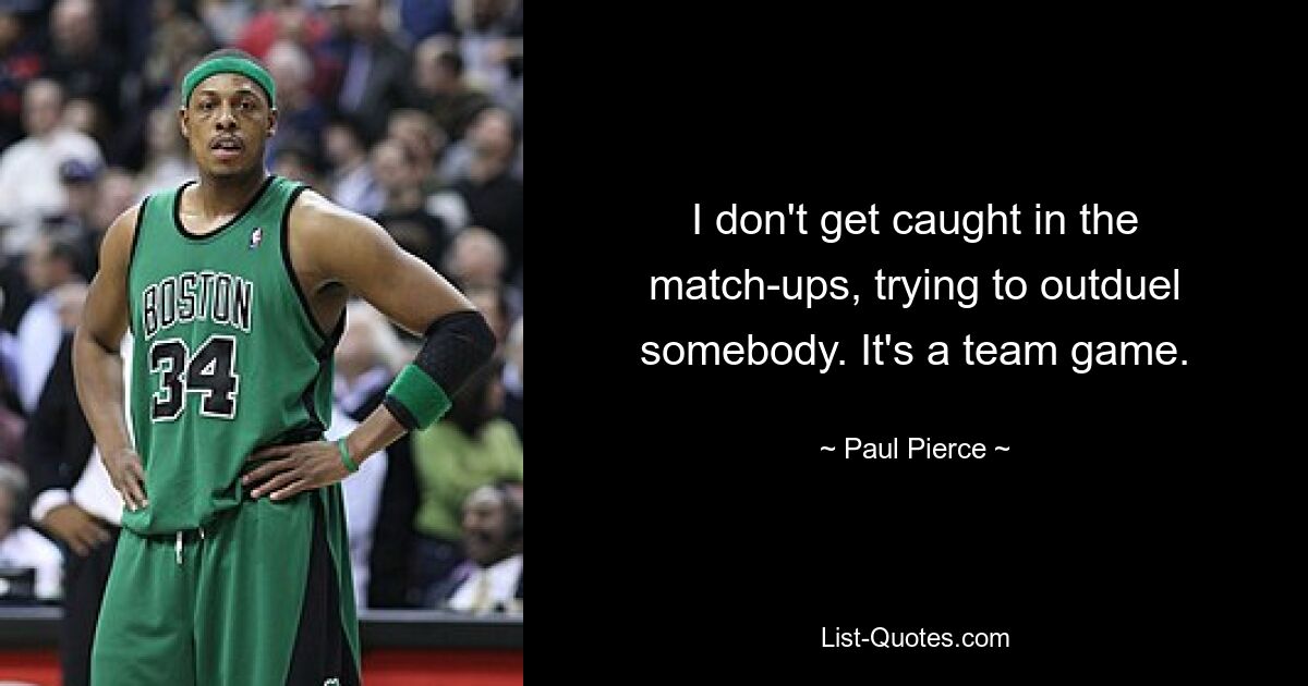 I don't get caught in the match-ups, trying to outduel somebody. It's a team game. — © Paul Pierce