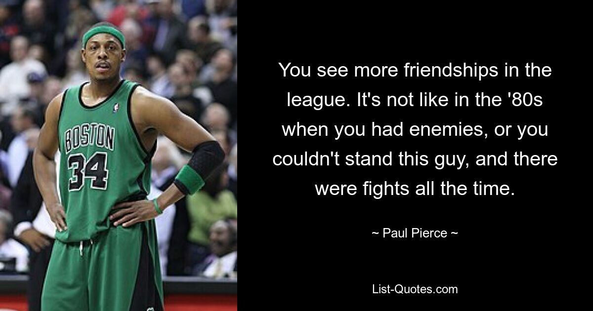 You see more friendships in the league. It's not like in the '80s when you had enemies, or you couldn't stand this guy, and there were fights all the time. — © Paul Pierce