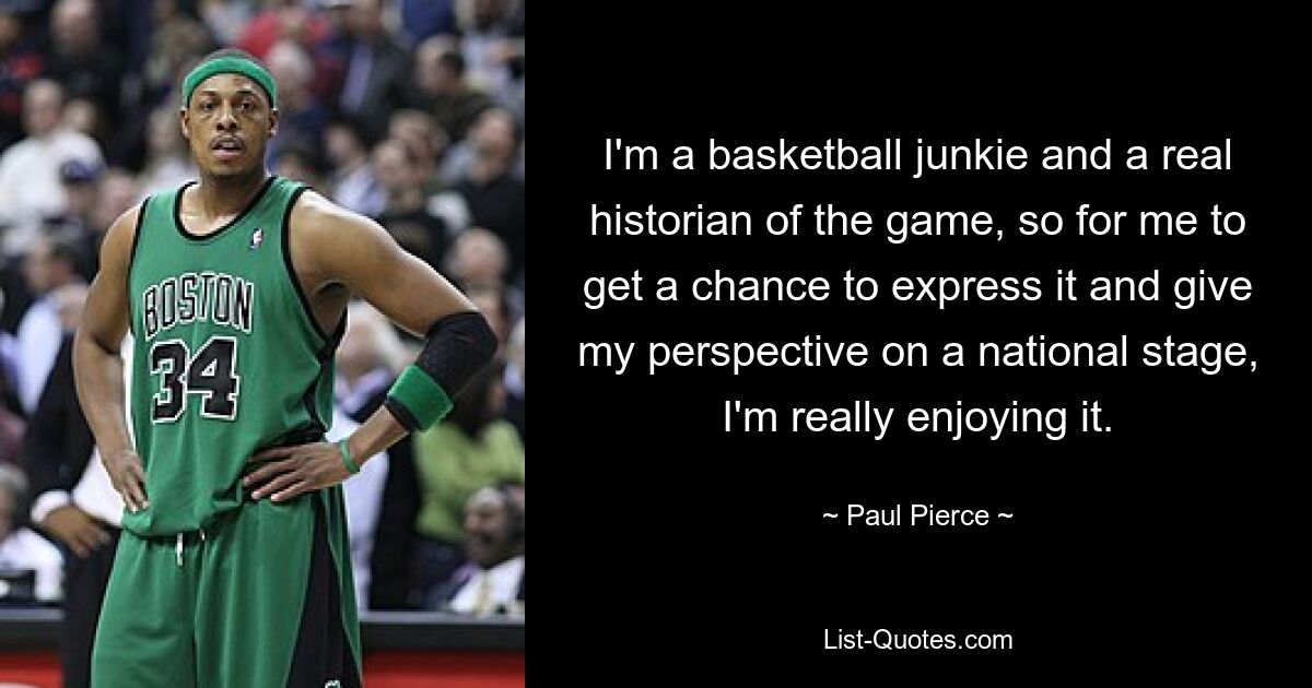 I'm a basketball junkie and a real historian of the game, so for me to get a chance to express it and give my perspective on a national stage, I'm really enjoying it. — © Paul Pierce