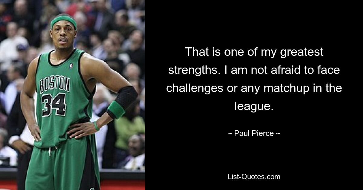 That is one of my greatest strengths. I am not afraid to face challenges or any matchup in the league. — © Paul Pierce