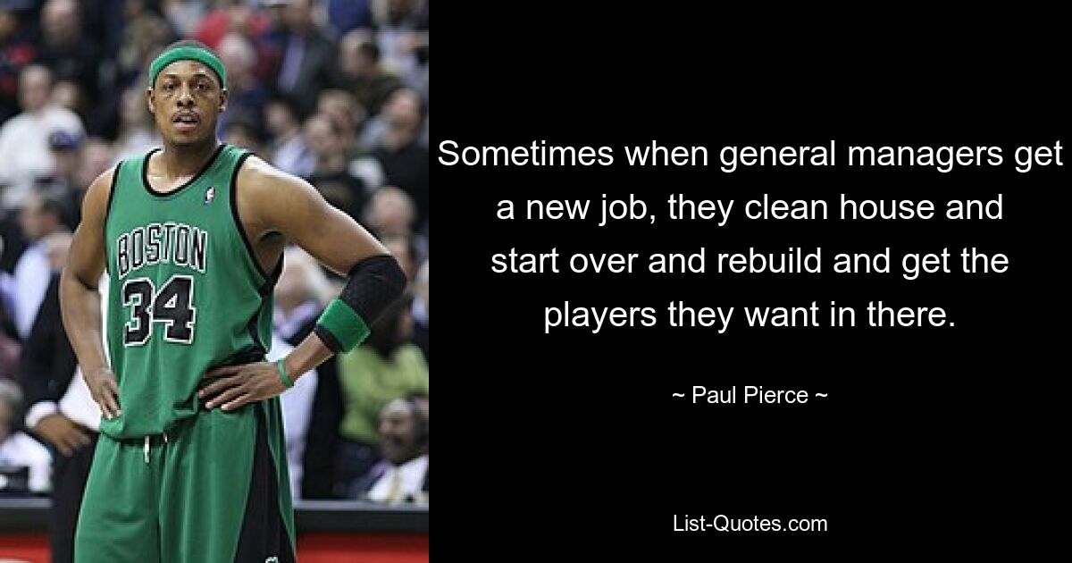 Sometimes when general managers get a new job, they clean house and start over and rebuild and get the players they want in there. — © Paul Pierce