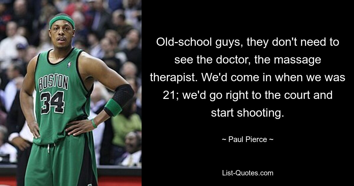 Old-school guys, they don't need to see the doctor, the massage therapist. We'd come in when we was 21; we'd go right to the court and start shooting. — © Paul Pierce