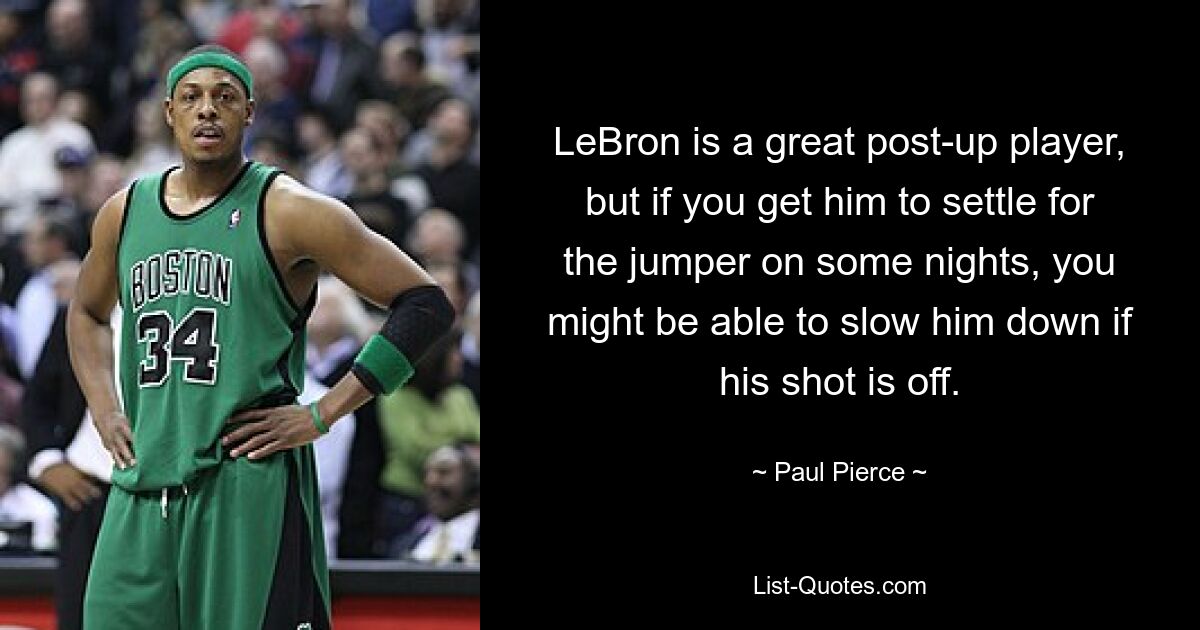 LeBron is a great post-up player, but if you get him to settle for the jumper on some nights, you might be able to slow him down if his shot is off. — © Paul Pierce