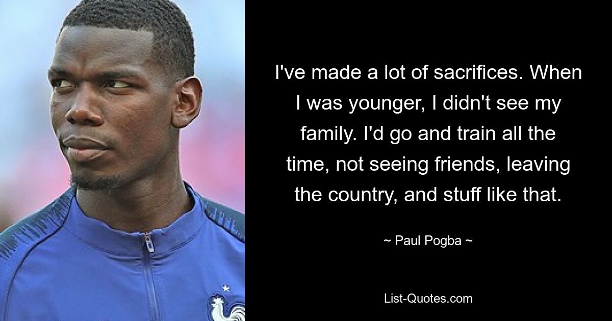 I've made a lot of sacrifices. When I was younger, I didn't see my family. I'd go and train all the time, not seeing friends, leaving the country, and stuff like that. — © Paul Pogba