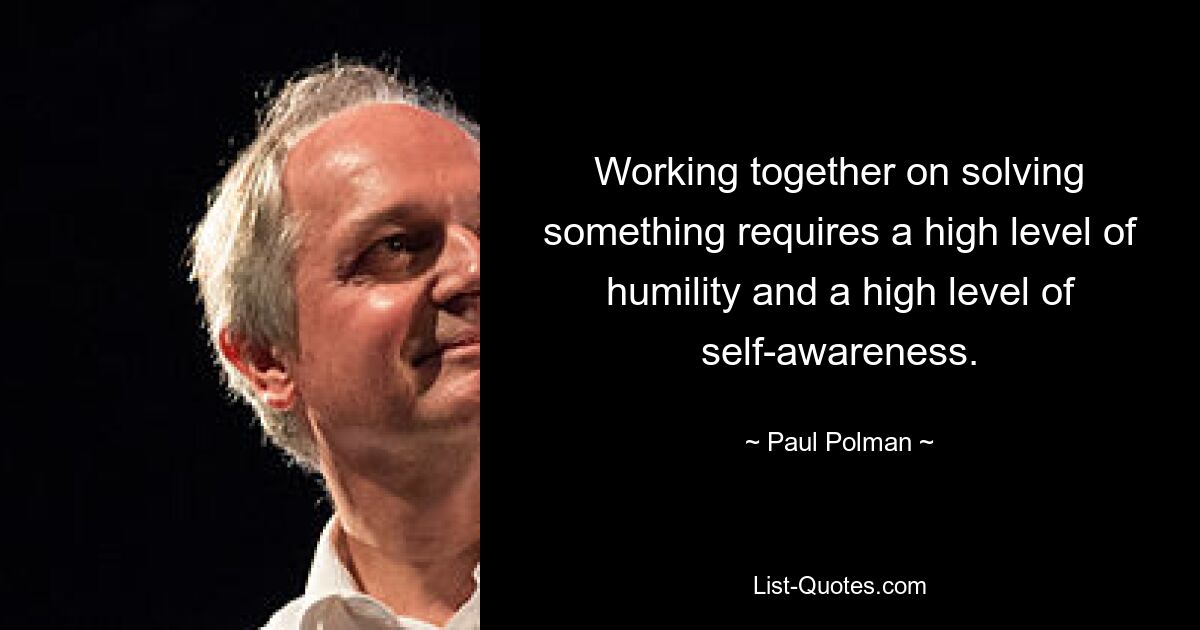 Working together on solving something requires a high level of humility and a high level of self-awareness. — © Paul Polman