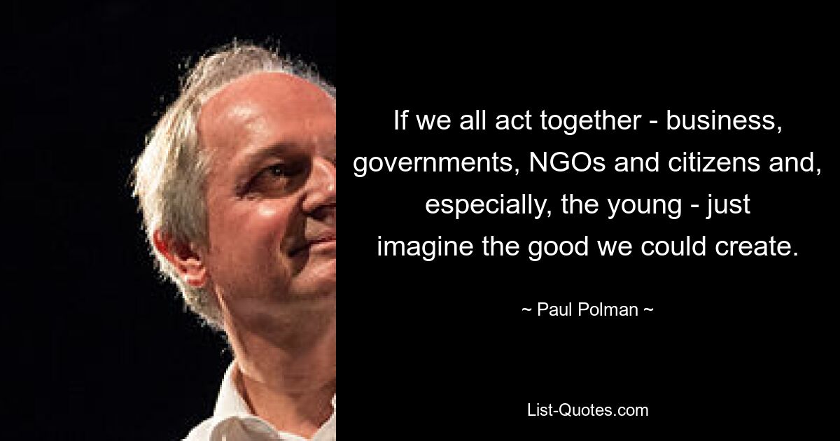 If we all act together - business, governments, NGOs and citizens and, especially, the young - just imagine the good we could create. — © Paul Polman