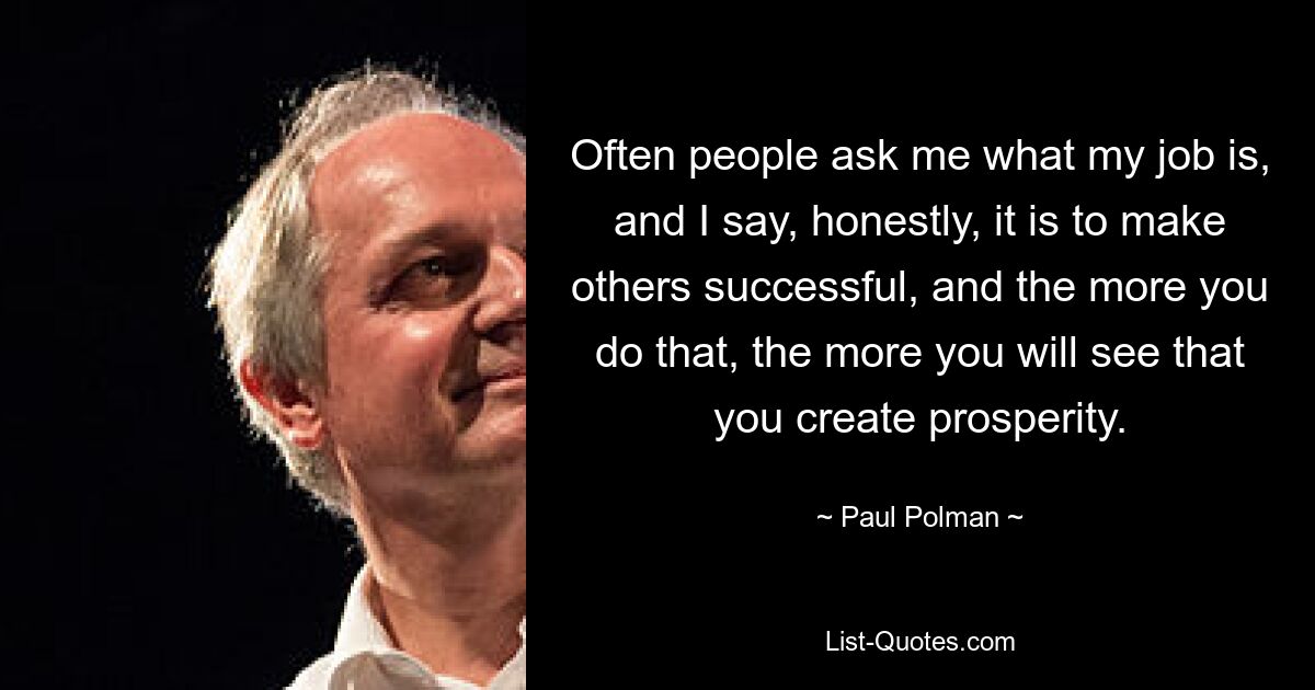 Often people ask me what my job is, and I say, honestly, it is to make others successful, and the more you do that, the more you will see that you create prosperity. — © Paul Polman