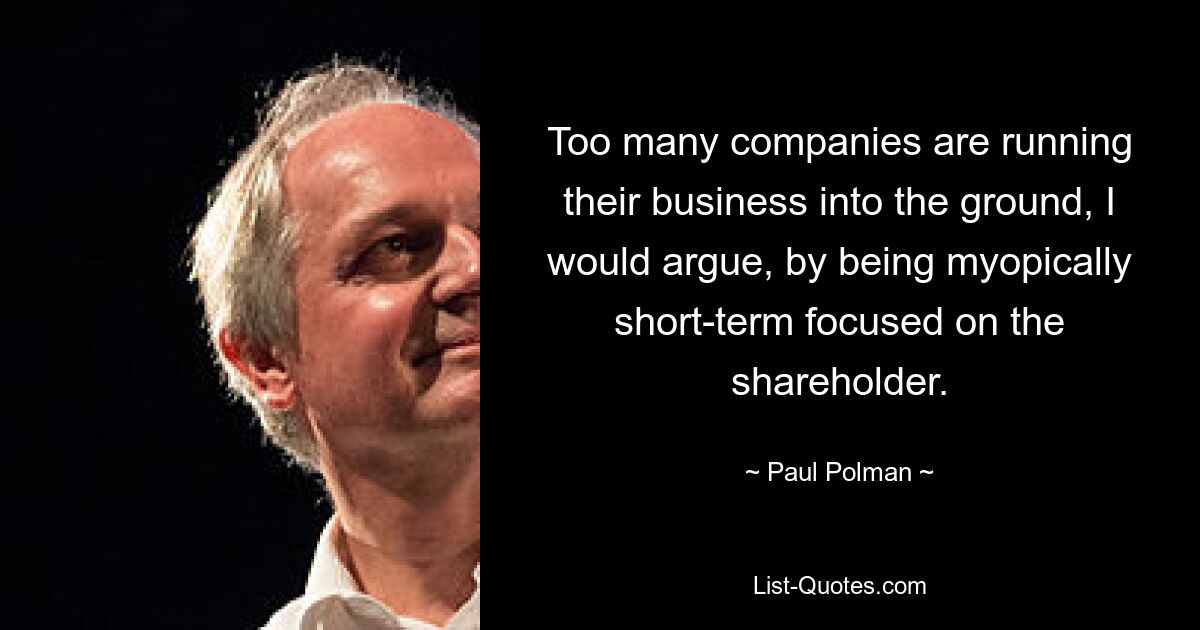 Too many companies are running their business into the ground, I would argue, by being myopically short-term focused on the shareholder. — © Paul Polman