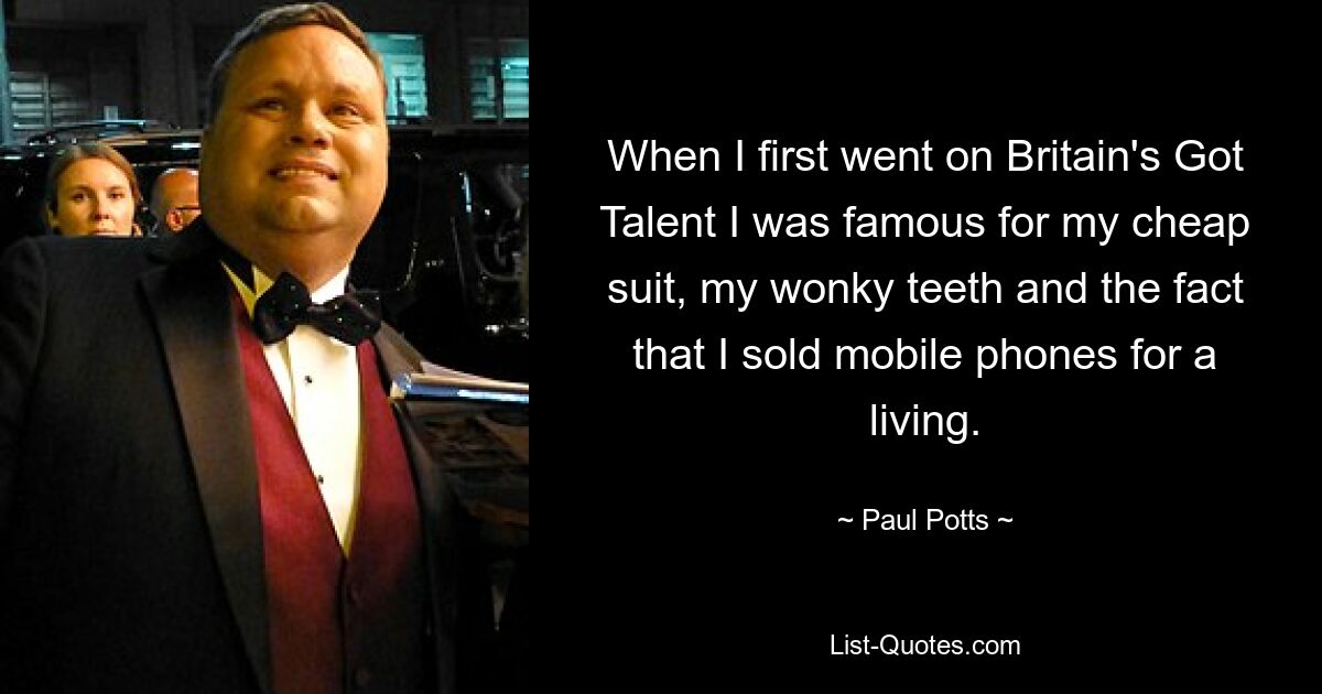 When I first went on Britain's Got Talent I was famous for my cheap suit, my wonky teeth and the fact that I sold mobile phones for a living. — © Paul Potts