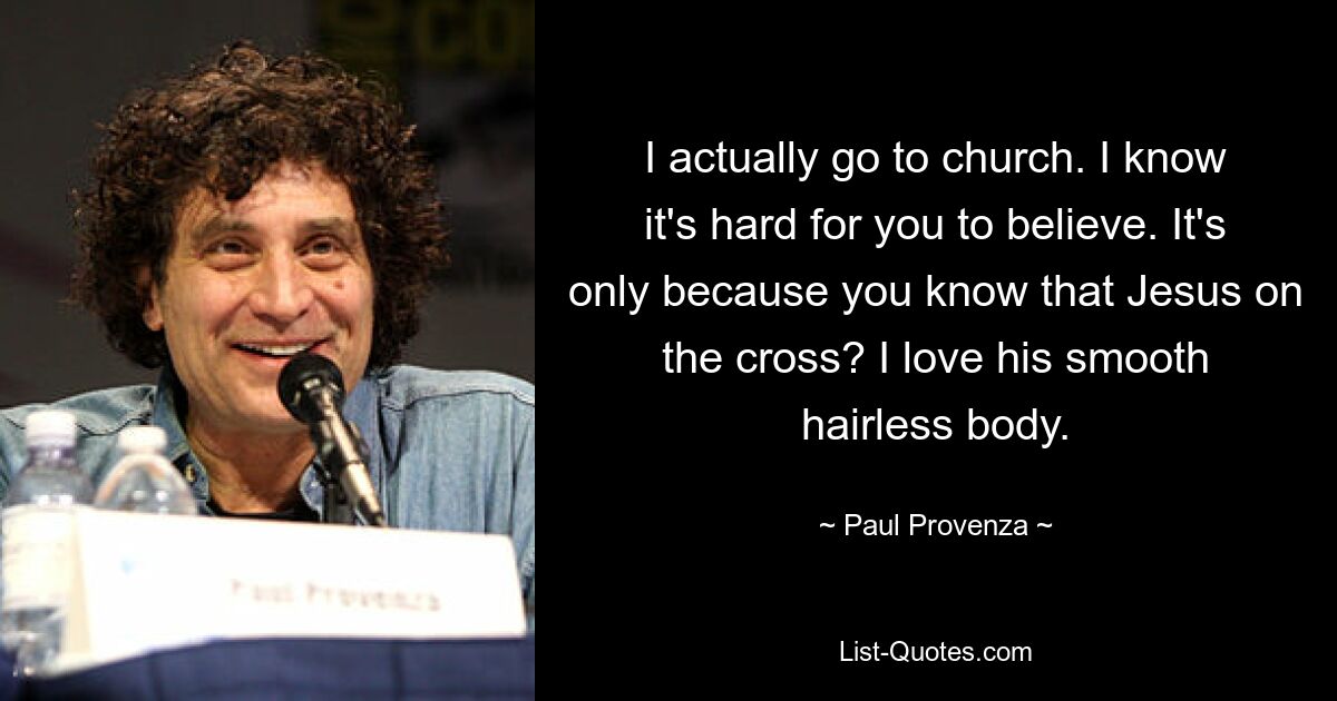 I actually go to church. I know it's hard for you to believe. It's only because you know that Jesus on the cross? I love his smooth hairless body. — © Paul Provenza