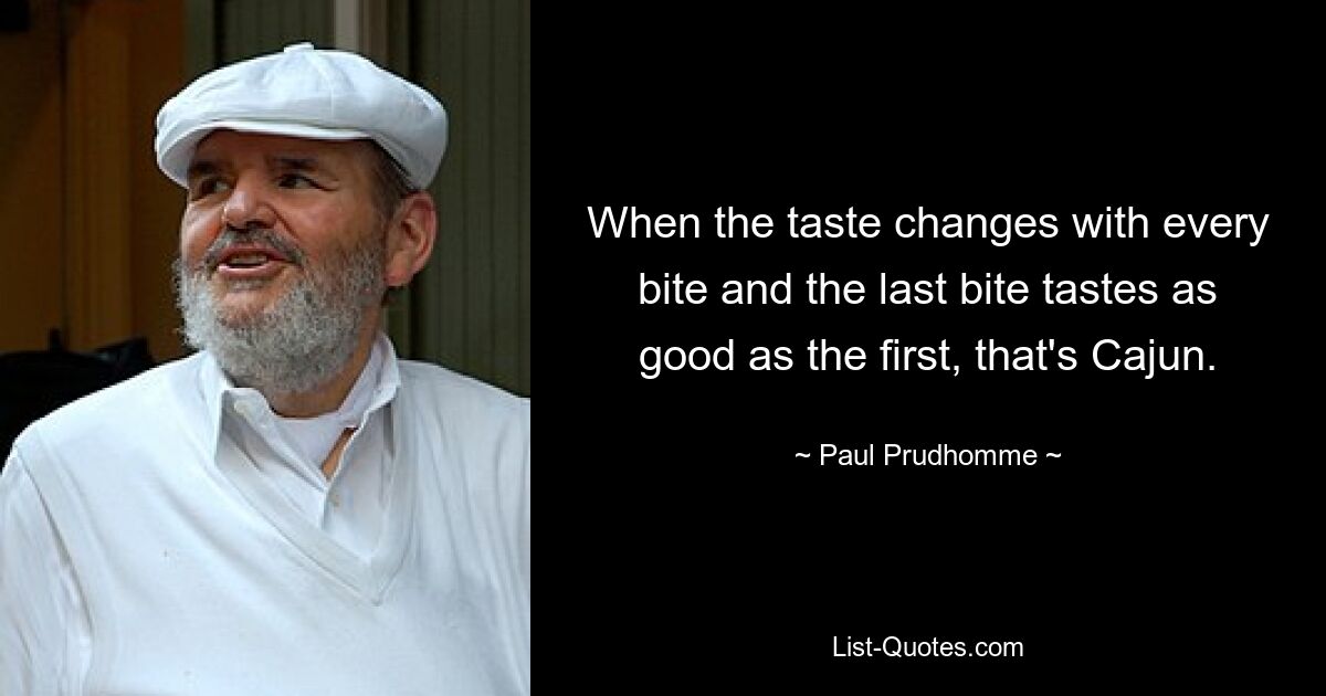 When the taste changes with every bite and the last bite tastes as good as the first, that's Cajun. — © Paul Prudhomme