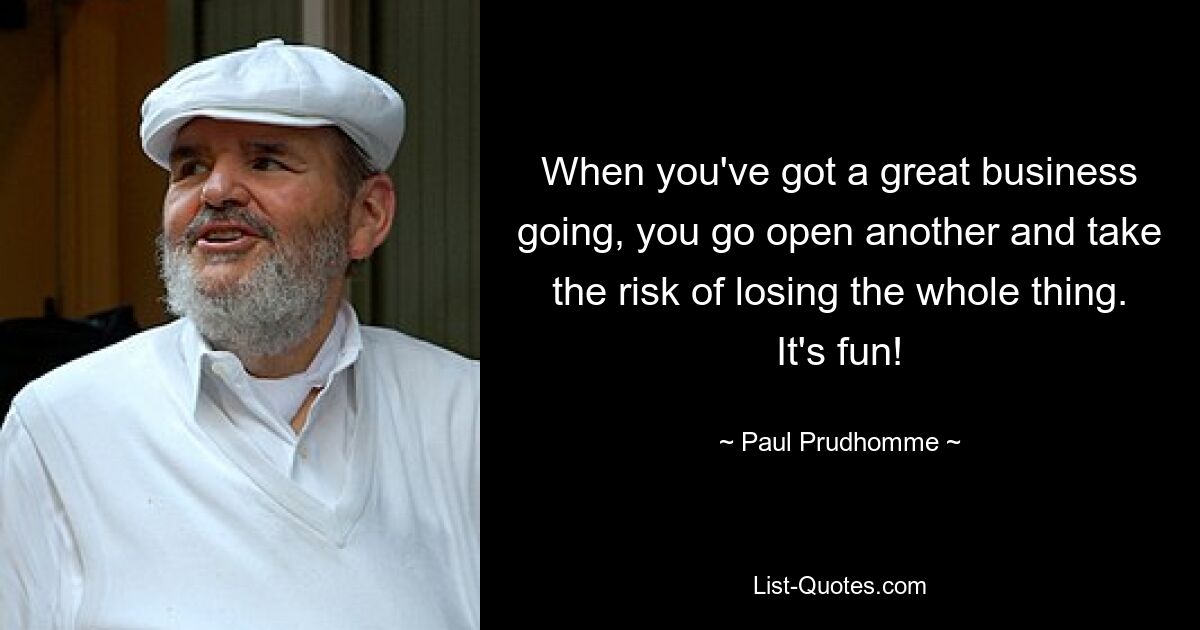 When you've got a great business going, you go open another and take the risk of losing the whole thing. It's fun! — © Paul Prudhomme