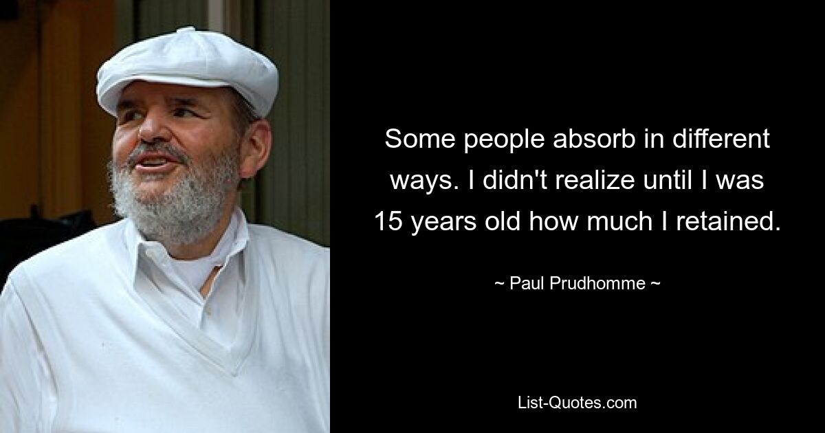 Some people absorb in different ways. I didn't realize until I was 15 years old how much I retained. — © Paul Prudhomme