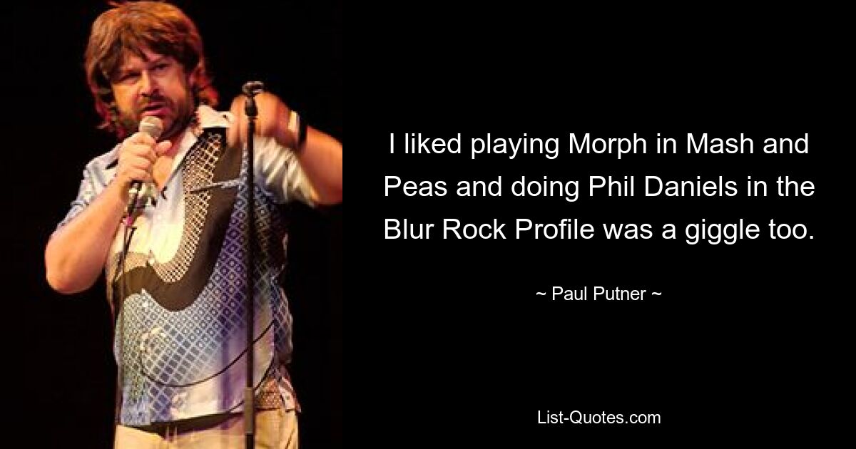 I liked playing Morph in Mash and Peas and doing Phil Daniels in the Blur Rock Profile was a giggle too. — © Paul Putner