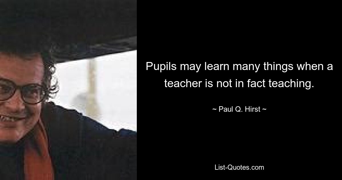 Pupils may learn many things when a teacher is not in fact teaching. — © Paul Q. Hirst