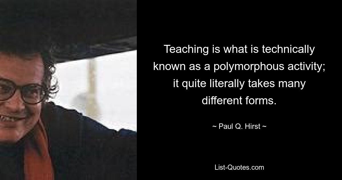 Teaching is what is technically known as a polymorphous activity; it quite literally takes many different forms. — © Paul Q. Hirst