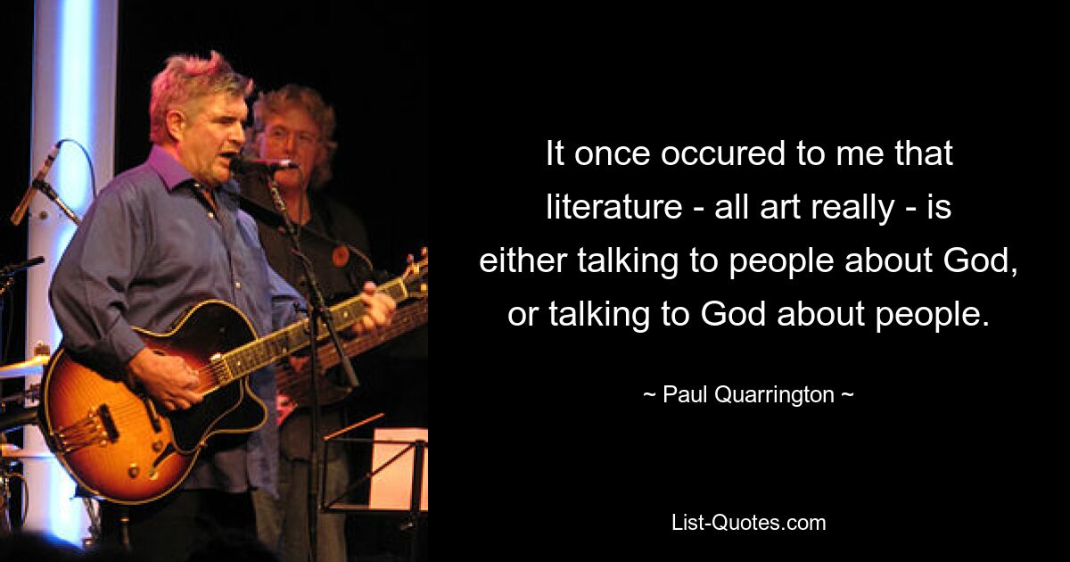 It once occured to me that literature - all art really - is either talking to people about God, or talking to God about people. — © Paul Quarrington