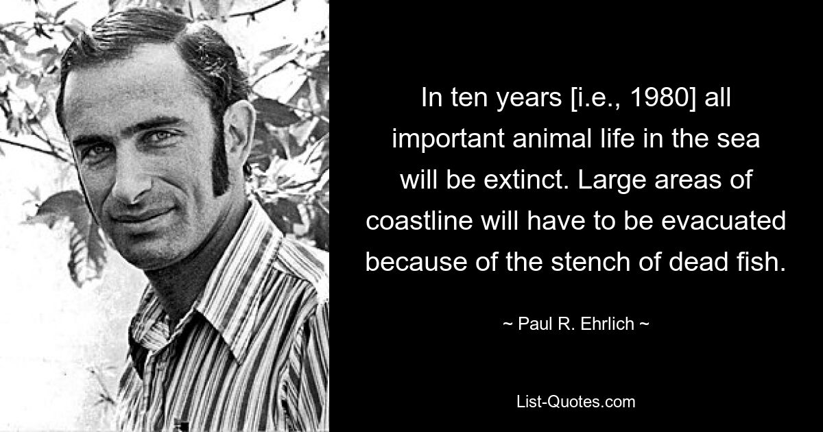 In ten years [i.e., 1980] all important animal life in the sea will be extinct. Large areas of coastline will have to be evacuated because of the stench of dead fish. — © Paul R. Ehrlich