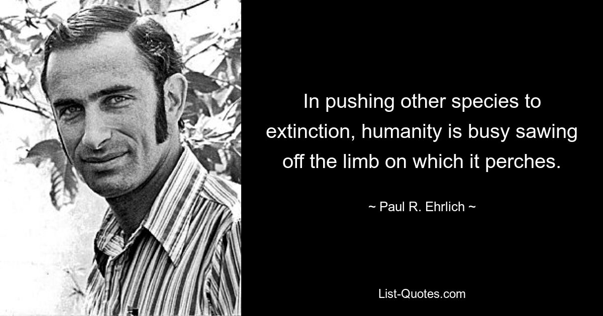 In pushing other species to extinction, humanity is busy sawing off the limb on which it perches. — © Paul R. Ehrlich