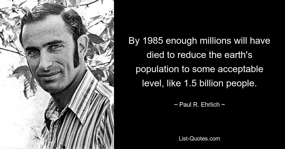 By 1985 enough millions will have died to reduce the earth's population to some acceptable level, like 1.5 billion people. — © Paul R. Ehrlich