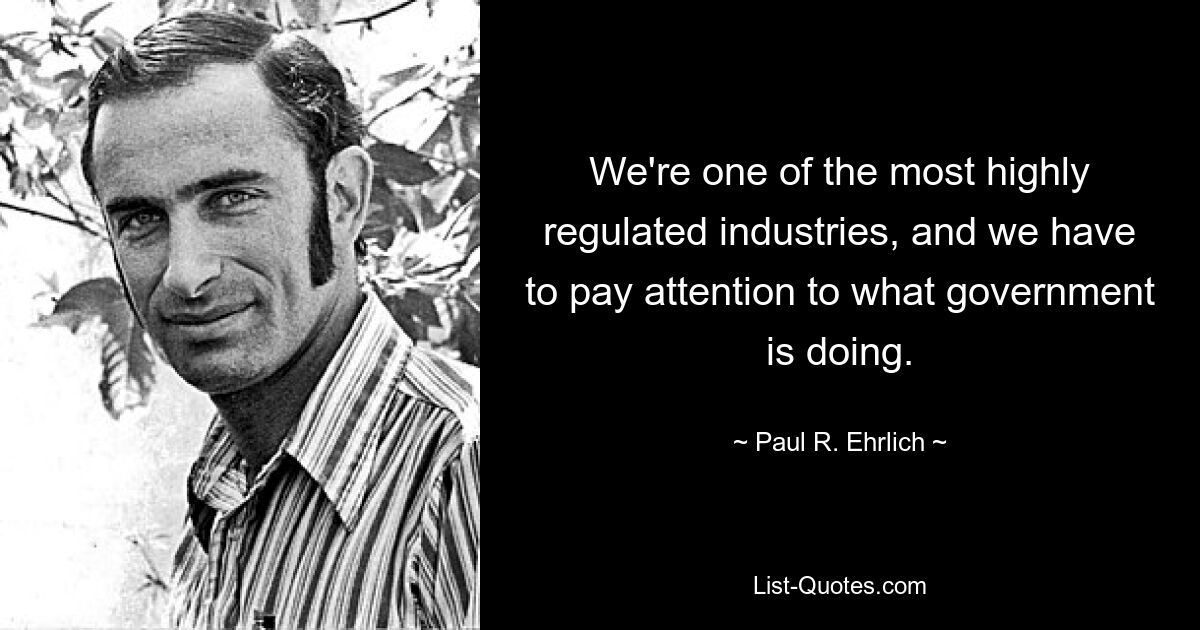 We're one of the most highly regulated industries, and we have to pay attention to what government is doing. — © Paul R. Ehrlich