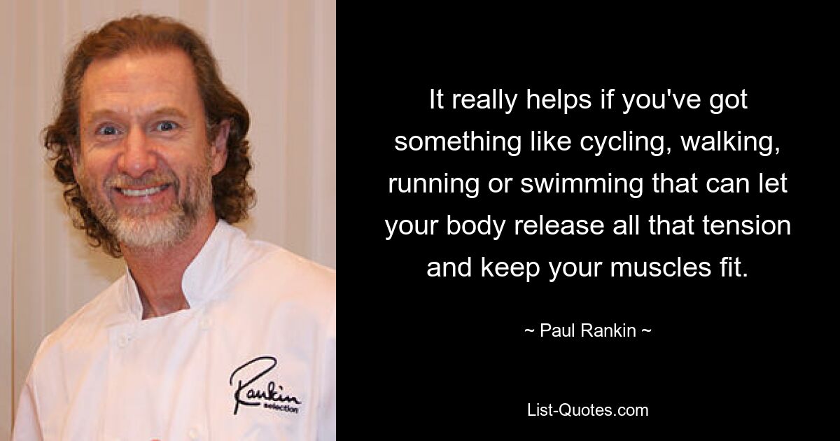 It really helps if you've got something like cycling, walking, running or swimming that can let your body release all that tension and keep your muscles fit. — © Paul Rankin