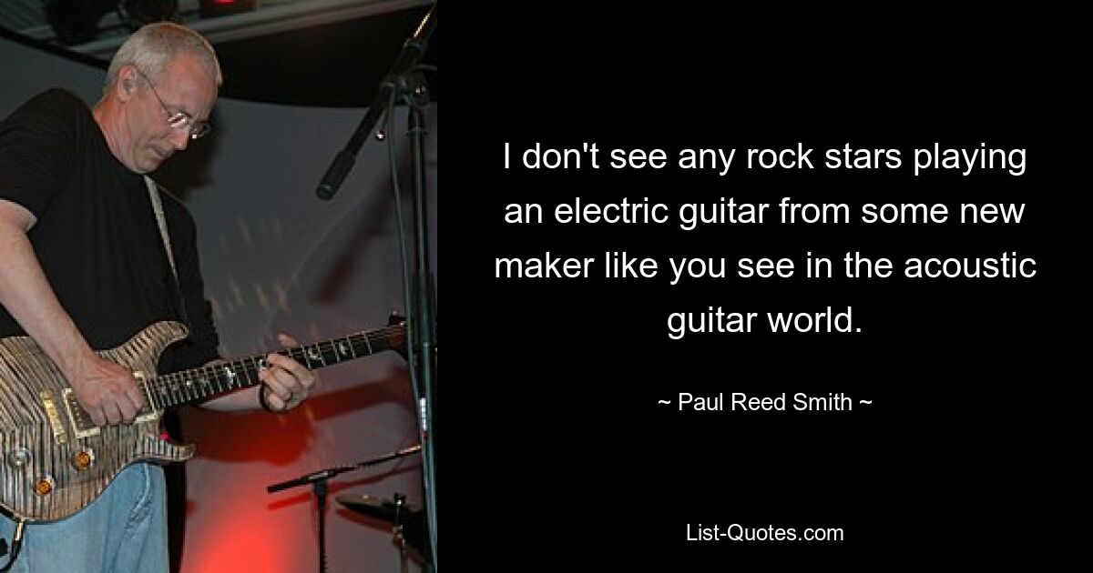 I don't see any rock stars playing an electric guitar from some new maker like you see in the acoustic guitar world. — © Paul Reed Smith