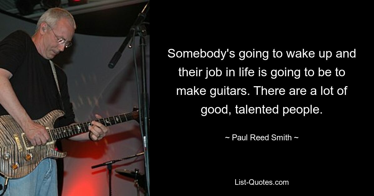 Somebody's going to wake up and their job in life is going to be to make guitars. There are a lot of good, talented people. — © Paul Reed Smith