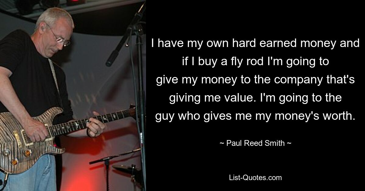 Ich habe mein eigenes hart verdientes Geld und wenn ich eine Fliegenrute kaufe, gebe ich mein Geld der Firma, die mir einen Mehrwert bietet. Ich gehe zu dem Mann, der mir mein Geld gibt. — © Paul Reed Smith