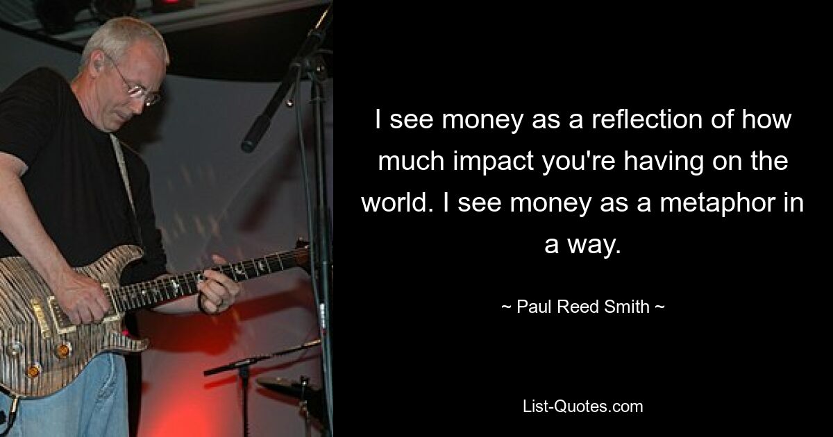 I see money as a reflection of how much impact you're having on the world. I see money as a metaphor in a way. — © Paul Reed Smith