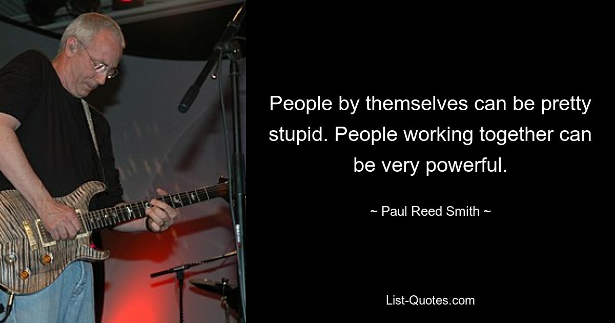 People by themselves can be pretty stupid. People working together can be very powerful. — © Paul Reed Smith