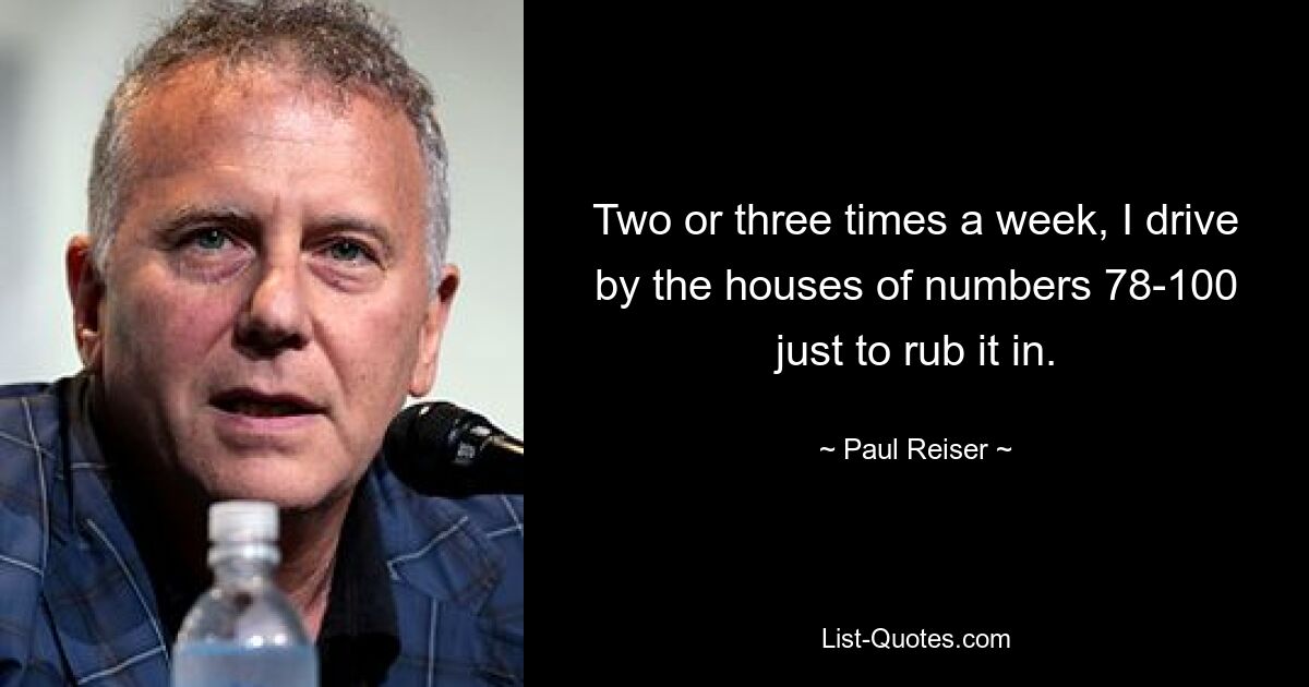 Two or three times a week, I drive by the houses of numbers 78-100 just to rub it in. — © Paul Reiser