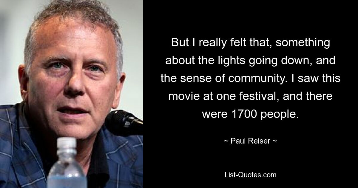 But I really felt that, something about the lights going down, and the sense of community. I saw this movie at one festival, and there were 1700 people. — © Paul Reiser