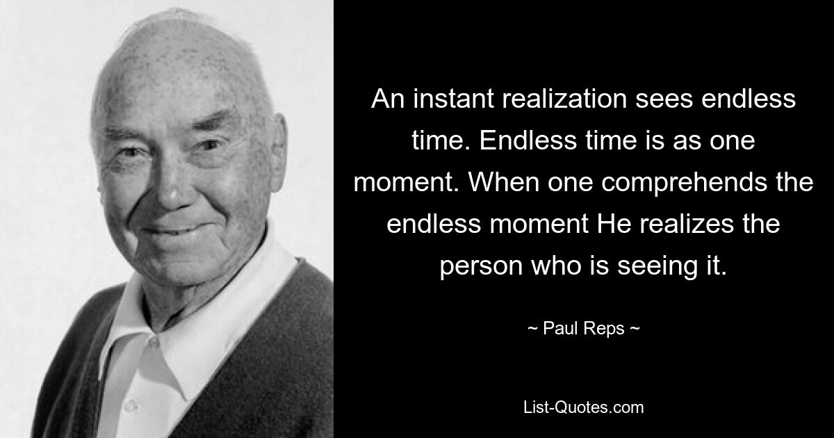 An instant realization sees endless time. Endless time is as one moment. When one comprehends the endless moment He realizes the person who is seeing it. — © Paul Reps