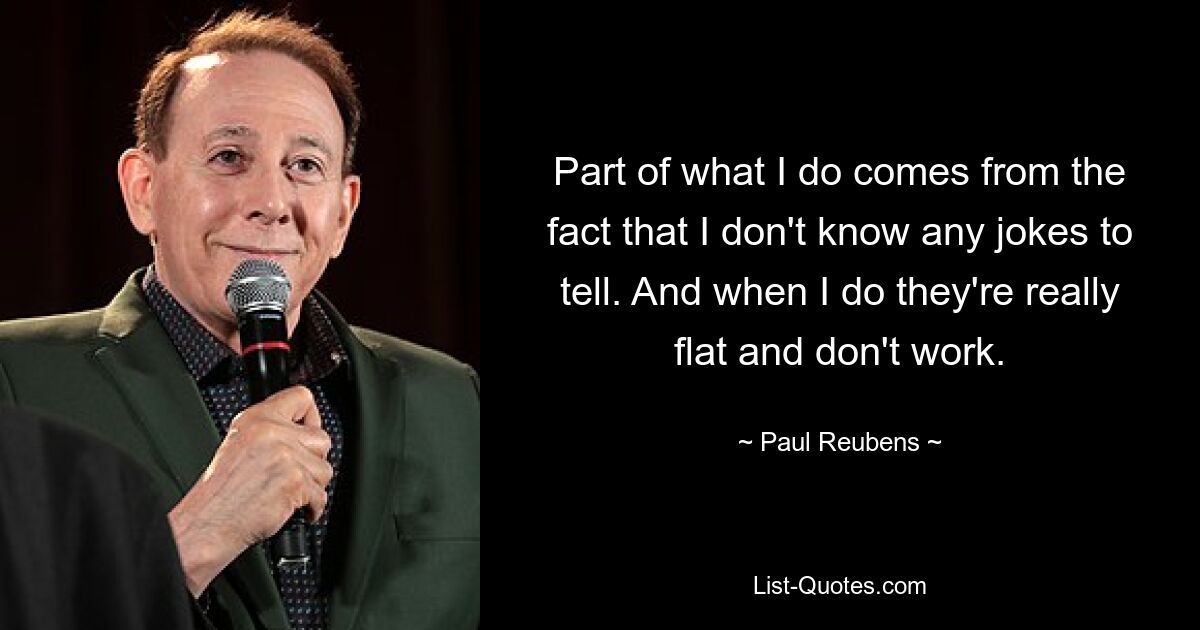 Part of what I do comes from the fact that I don't know any jokes to tell. And when I do they're really flat and don't work. — © Paul Reubens