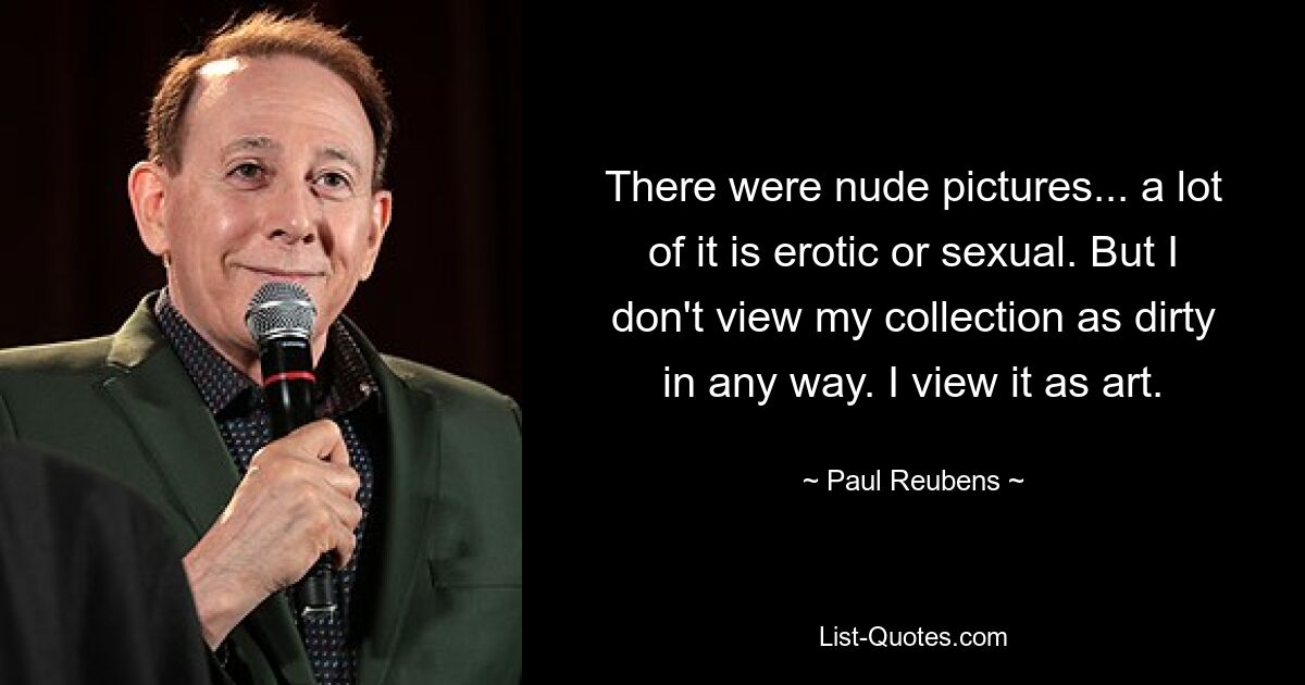 There were nude pictures... a lot of it is erotic or sexual. But I don't view my collection as dirty in any way. I view it as art. — © Paul Reubens