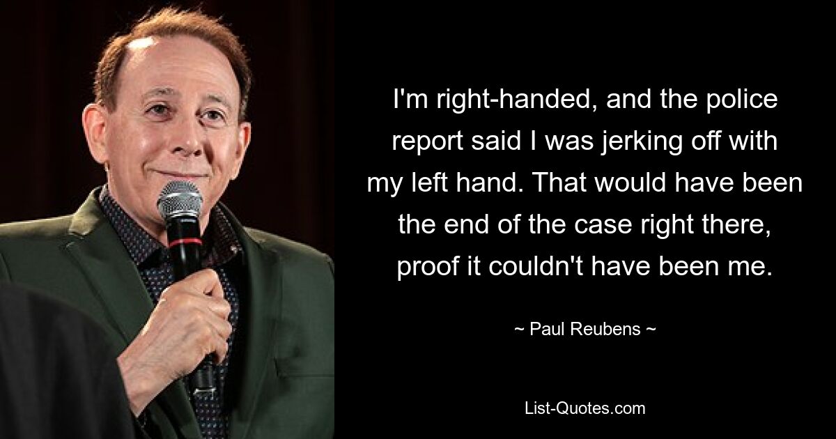 I'm right-handed, and the police report said I was jerking off with my left hand. That would have been the end of the case right there, proof it couldn't have been me. — © Paul Reubens